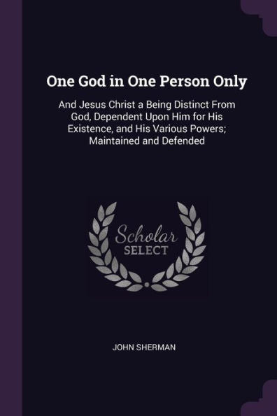 One God In One Person Only: And Jesus Christ A Being Distinct From God, Dependent Upon Him For His Existence, And His Various Powers; Maintained And Defended
