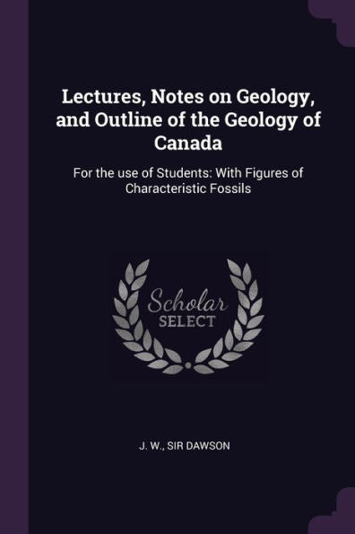 Lectures, Notes On Geology, And Outline Of The Geology Of Canada: For The Use Of Students: With Figures Of Characteristic Fossils