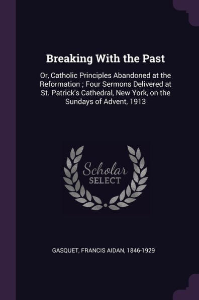 Breaking With The Past: Or, Catholic Principles Abandoned At The Reformation; Four Sermons Delivered At St. Patrick's Cathedral, New York, On The Sundays Of Advent, 1913