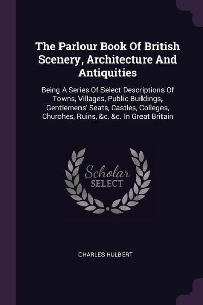 The Parlour Book Of British Scenery, Architecture And Antiquities: Being A Series Of Select Descriptions Of Towns, Villages, Public Buildings, ... Churches, Ruins, &C. &C. In Great Britain