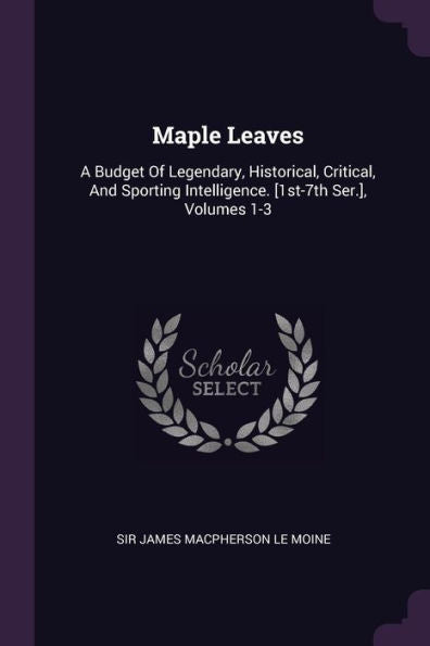 Maple Leaves: A Budget Of Legendary, Historical, Critical, And Sporting Intelligence. [1St-7Th Ser.], Volumes 1-3