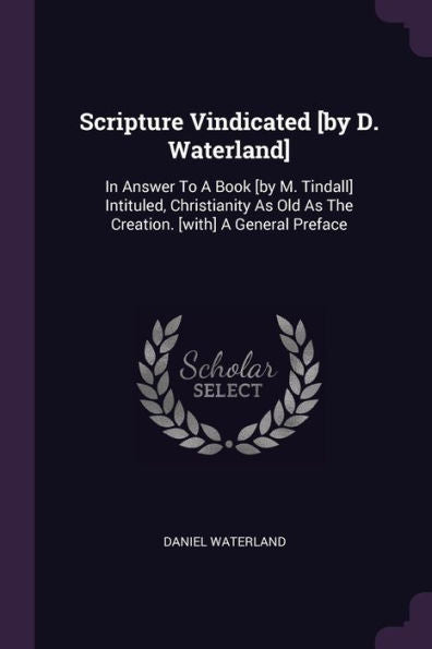 Scripture Vindicated [By D. Waterland]: In Answer To A Book [By M. Tindall] Intituled, Christianity As Old As The Creation. [With] A General Preface