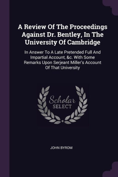 A Review Of The Proceedings Against Dr. Bentley, In The University Of Cambridge: In Answer To A Late Pretended Full And Impartial Account, &C. With ... Serjeant Miller's Account Of That University