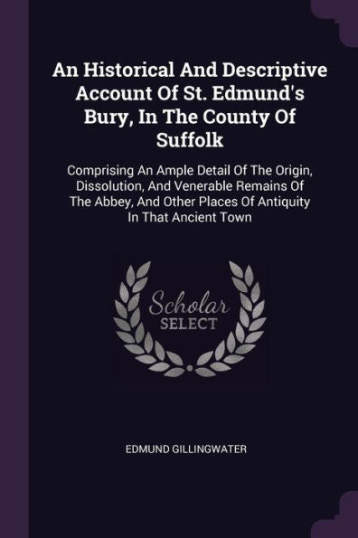 An Historical And Descriptive Account Of St. Edmund's Bury, In The County Of Suffolk: Comprising An Ample Detail Of The Origin, Dissolution, And ... Places Of Antiquity In That Ancient Town