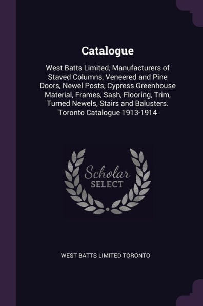 Catalogue: West Batts Limited, Manufacturers Of Staved Columns, Veneered And Pine Doors, Newel Posts, Cypress Greenhouse Material, Frames, Sash, ... And Balusters. Toronto Catalogue 1913-1914