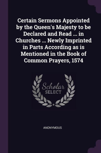 Certain Sermons Appointed By The Queen's Majesty To Be Declared And Read ... In Churches ... Newly Imprinted In Parts According As Is Mentioned In The Book Of Common Prayers, 1574