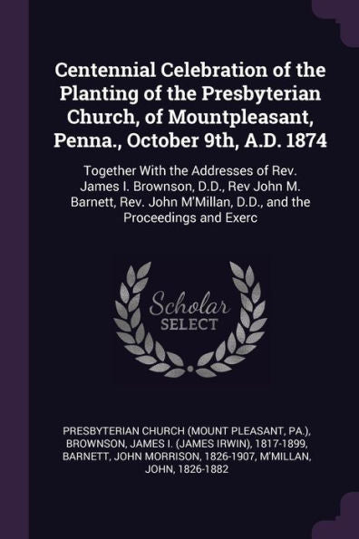 Centennial Celebration Of The Planting Of The Presbyterian Church, Of Mountpleasant, Penna., October 9Th, A.D. 1874: Together With The Addresses Of ... M'Millan, D.D., And The Proceedings And Exerc