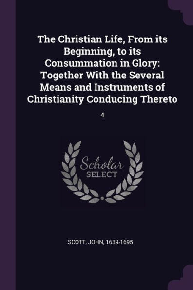 The Christian Life, From Its Beginning, To Its Consummation In Glory: Together With The Several Means And Instruments Of Christianity Conducing Thereto: 4