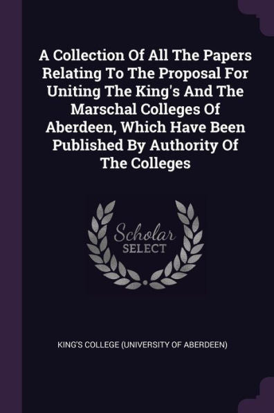 A Collection Of All The Papers Relating To The Proposal For Uniting The King's And The Marschal Colleges Of Aberdeen, Which Have Been Published By Authority Of The Colleges