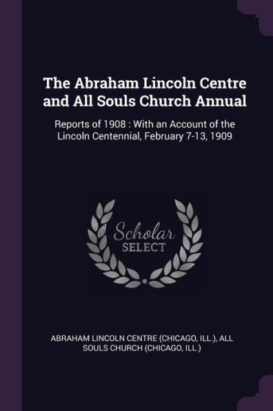 The Abraham Lincoln Centre And All Souls Church Annual: Reports Of 1908: With An Account Of The Lincoln Centennial, February 7-13, 1909