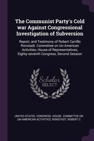 The Communist Party's Cold War Against Congressional Investigation Of Subversion: Report, And Testimony Of Robert Carrillo Ronstadt. Committee On ... Eighty-Seventh Congress, Second Session