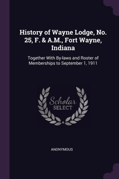 History Of Wayne Lodge, No. 25, F. & A.M., Fort Wayne, Indiana: Together With By-Laws And Roster Of Memberships To September 1, 1911