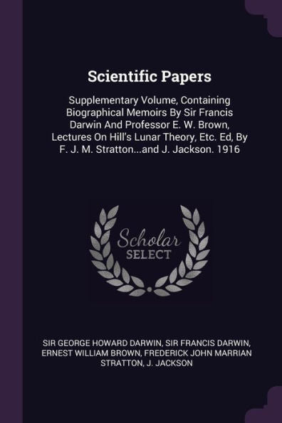 Scientific Papers: Supplementary Volume, Containing Biographical Memoirs By Sir Francis Darwin And Professor E. W. Brown, Lectures On Hill's Lunar ... By F. J. M. Stratton...And J. Jackson. 1916
