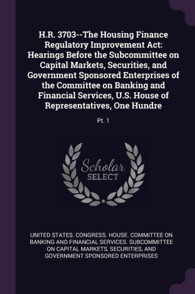 H.R. 3703--The Housing Finance Regulatory Improvement Act: Hearings Before The Subcommittee On Capital Markets, Securities, And Government Sponsored ... House Of Representatives, One Hundre: Pt. 1