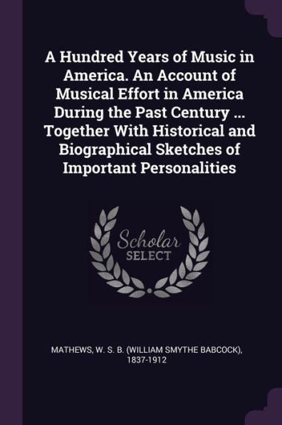 A Hundred Years Of Music In America. An Account Of Musical Effort In America During The Past Century ... Together With Historical And Biographical Sketches Of Important Personalities
