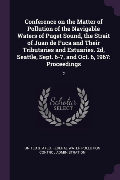 Conference On The Matter Of Pollution Of The Navigable Waters Of Puget Sound, The Strait Of Juan De Fuca And Their Tributaries And Estuaries. 2D, Seattle, Sept. 6-7, And Oct. 6, 1967: Proceedings: 2