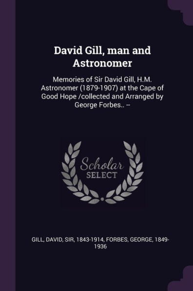 David Gill, Man And Astronomer: Memories Of Sir David Gill, H.M. Astronomer (1879-1907) At The Cape Of Good Hope /Collected And Arranged By George Forbes.. --