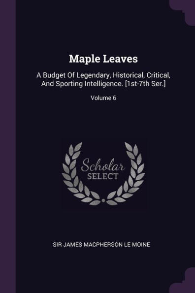 Maple Leaves: A Budget Of Legendary, Historical, Critical, And Sporting Intelligence. [1St-7Th Ser.]; Volume 6