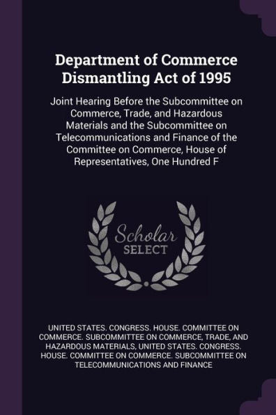 Department Of Commerce Dismantling Act Of 1995: Joint Hearing Before The Subcommittee On Commerce, Trade, And Hazardous Materials And The Subcommittee ... House Of Representatives, One Hundred F