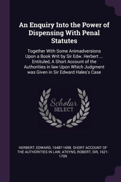 An Enquiry Into The Power Of Dispensing With Penal Statutes: Together With Some Animadversions Upon A Book Writ By Sir Edw. Herbert ... Entituled, A ... Judgment Was Given In Sir Edward Hales's Case