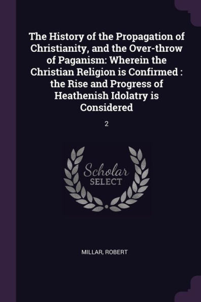 The History Of The Propagation Of Christianity, And The Over-Throw Of Paganism: Wherein The Christian Religion Is Confirmed: The Rise And Progress Of Heathenish Idolatry Is Considered: 2
