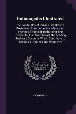 Indianapolis Illustrated: The Capital City Of Indiana: Its Growth, Resources, Commerce, Manufacturing Interests, Financial Institutions, And ... To The City's Progress And Prosperity