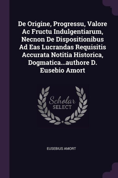 De Origine, Progressu, Valore Ac Fructu Indulgentiarum, Necnon De Dispositionibus Ad Eas Lucrandas Requisitis Accurata Notitia Historica, Dogmatica...Authore D. Eusebio Amort