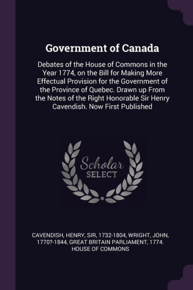 Government Of Canada: Debates Of The House Of Commons In The Year 1774, On The Bill For Making More Effectual Provision For The Government Of The ... Sir Henry Cavendish. Now First Published