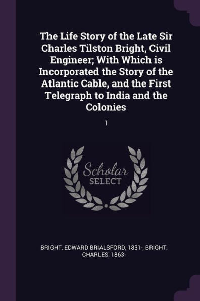 The Life Story Of The Late Sir Charles Tilston Bright, Civil Engineer; With Which Is Incorporated The Story Of The Atlantic Cable, And The First Telegraph To India And The Colonies: 1