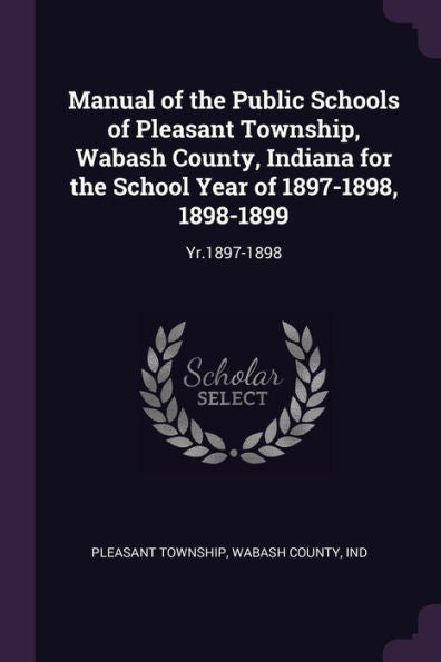 Manual Of The Public Schools Of Pleasant Township, Wabash County, Indiana For The School Year Of 1897-1898, 1898-1899: Yr.1897-1898