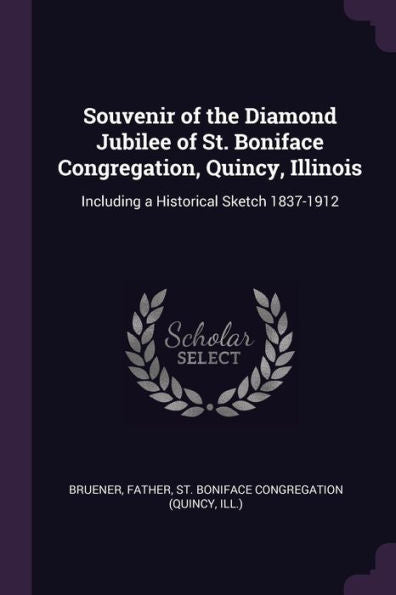 Souvenir Of The Diamond Jubilee Of St. Boniface Congregation, Quincy, Illinois: Including A Historical Sketch 1837-1912