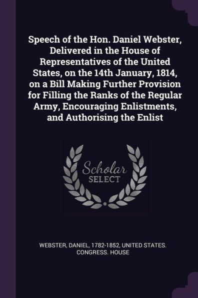 Speech Of The Hon. Daniel Webster, Delivered In The House Of Representatives Of The United States, On The 14Th January, 1814, On A Bill Making Further ... Enlistments, And Authorising The Enlist