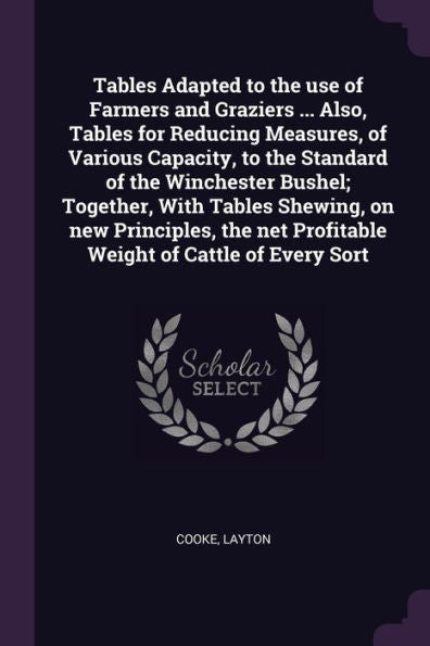 Tables Adapted To The Use Of Farmers And Graziers ... Also, Tables For Reducing Measures, Of Various Capacity, To The Standard Of The Winchester ... Net Profitable Weight Of Cattle Of Every Sort