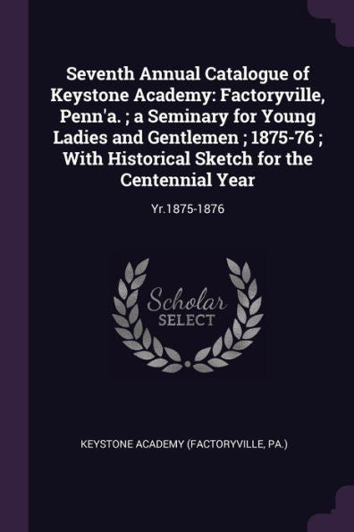 Seventh Annual Catalogue Of Keystone Academy: Factoryville, Penn'A.; A Seminary For Young Ladies And Gentlemen; 1875-76; With Historical Sketch For The Centennial Year: Yr.1875-1876