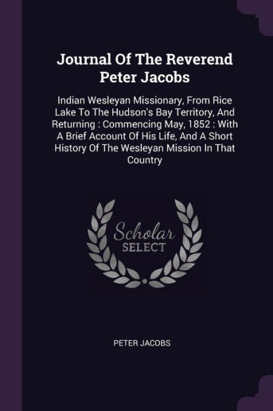 Journal Of The Reverend Peter Jacobs: Indian Wesleyan Missionary, From Rice Lake To The Hudson's Bay Territory, And Returning: Commencing May, 1852: ... Of The Wesleyan Mission In That Country
