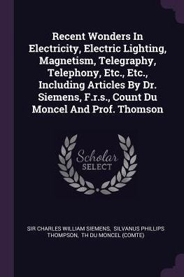 Recent Wonders In Electricity, Electric Lighting, Magnetism, Telegraphy, Telephony, Etc., Etc., Including Articles By Dr. Siemens, F.R.S., Count Du Moncel And Prof. Thomson