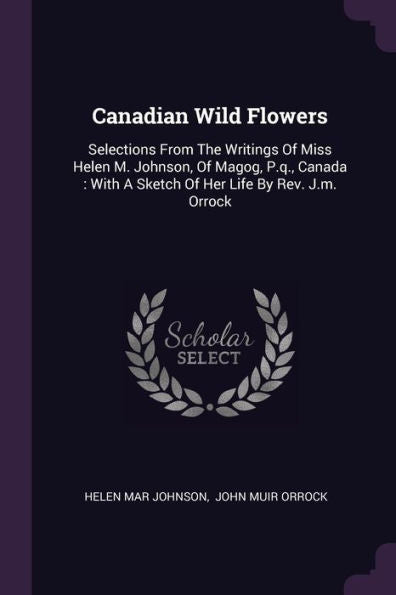 Canadian Wild Flowers: Selections From The Writings Of Miss Helen M. Johnson, Of Magog, P.Q., Canada: With A Sketch Of Her Life By Rev. J.M. Orrock