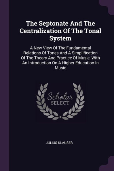 The Septonate And The Centralization Of The Tonal System: A New View Of The Fundamental Relations Of Tones And A Simplification Of The Theory And ... Introduction On A Higher Education In Music