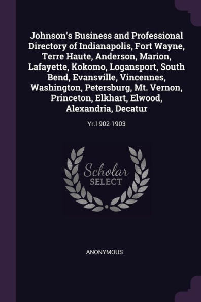 Johnson's Business And Professional Directory Of Indianapolis, Fort Wayne, Terre Haute, Anderson, Marion, Lafayette, Kokomo, Logansport, South Bend, ... Elwood, Alexandria, Decatur: Yr.1902-1903