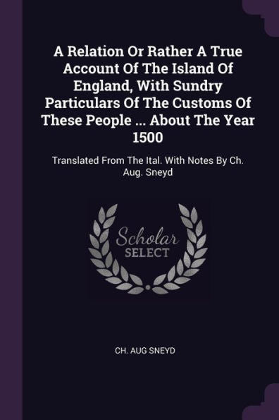 A Relation Or Rather A True Account Of The Island Of England, With Sundry Particulars Of The Customs Of These People ... About The Year 1500: Translated From The Ital. With Notes By Ch. Aug. Sneyd