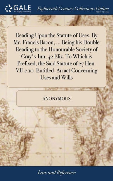 Reading Upon The Statute Of Uses. By Mr. Francis Bacon, ... Being His Double Reading To The Honourable Society Of Gray's-Inn, 42 Eliz. To Which Is ... Entitled, An Act Concerning Uses And Wills