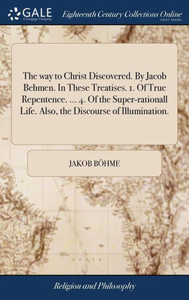 The Way To Christ Discovered. By Jacob Behmen. In These Treatises. 1. Of True Repentence. ... 4. Of The Super-Rationall Life. Also, The Discourse Of Illumination.