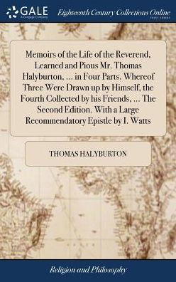 Memoirs Of The Life Of The Reverend, Learned And Pious Mr. Thomas Halyburton, ... In Four Parts. Whereof Three Were Drawn Up By Himself, The Fourth ... A Large Recommendatory Epistle By I. Watts