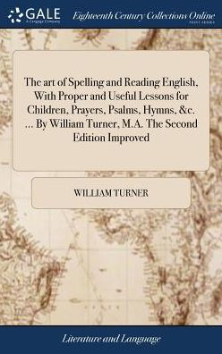 The Art Of Spelling And Reading English, With Proper And Useful Lessons For Children, Prayers, Psalms, Hymns, &C. ... By William Turner, M.A. The Second Edition Improved