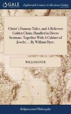 Christ's Famous Titles, And A Believers Golden Chain; Handled In Divers Sermons. Together With A Cabinet Of Jewels; ... By William Dyer,