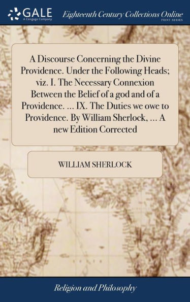 A Discourse Concerning The Divine Providence. Under The Following Heads; Viz. I. The Necessary Connexion Between The Belief Of A God And Of A ... William Sherlock, ... A New Edition Corrected