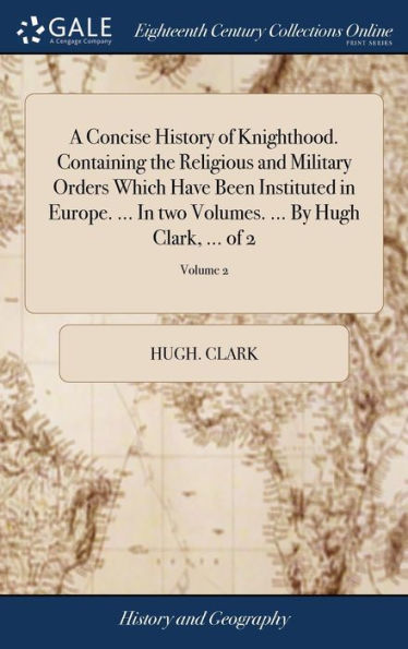 A Concise History Of Knighthood. Containing The Religious And Military Orders Which Have Been Instituted In Europe. ... In Two Volumes. ... By Hugh Clark, ... Of 2; Volume 2