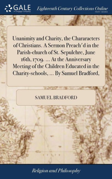 Unanimity And Charity, The Chararacters Of Christians. A Sermon Preach'D In The Parish-Church Of St. Sepulchre, June 16Th, 1709. ... At The ... The Charity-Schools, ... By Samuel Bradford,