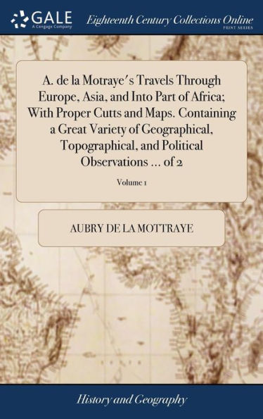 A. De La Motraye's Travels Through Europe, Asia, And Into Part Of Africa; With Proper Cutts And Maps. Containing A Great Variety Of Geographical, ... And Political Observations ... Of 2; Volume 1