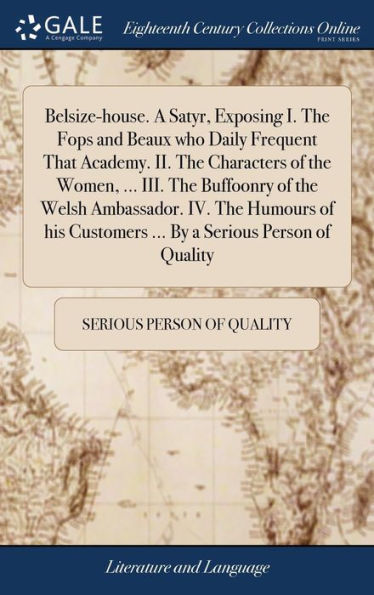 Belsize-House. A Satyr, Exposing I. The Fops And Beaux Who Daily Frequent That Academy. Ii. The Characters Of The Women, ... Iii. The Buffoonry Of The ... Customers ... By A Serious Person Of Quality
